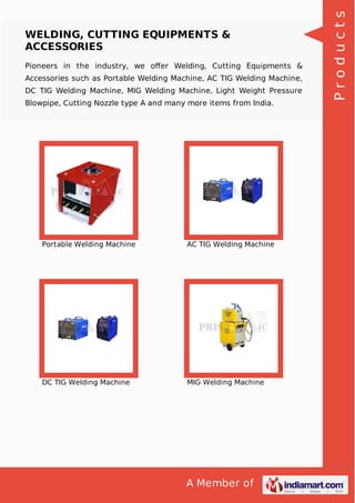 A Member of
WELDING, CUTTING EQUIPMENTS &
ACCESSORIES
Pioneers in the industry, we oﬀer Welding, Cutting Equipments &
Accessories such as Portable Welding Machine, AC TIG Welding Machine,
DC TIG Welding Machine, MIG Welding Machine, Light Weight Pressure
Blowpipe, Cutting Nozzle type A and many more items from India.
Portable Welding Machine AC TIG Welding Machine
DC TIG Welding Machine MIG Welding Machine
Products
 