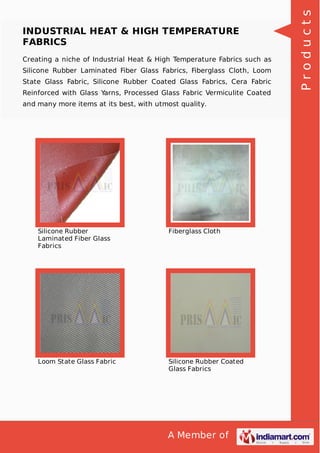 A Member of
INDUSTRIAL HEAT & HIGH TEMPERATURE
FABRICS
Creating a niche of Industrial Heat & High Temperature Fabrics such as
Silicone Rubber Laminated Fiber Glass Fabrics, Fiberglass Cloth, Loom
State Glass Fabric, Silicone Rubber Coated Glass Fabrics, Cera Fabric
Reinforced with Glass Yarns, Processed Glass Fabric Vermiculite Coated
and many more items at its best, with utmost quality.
Silicone Rubber
Laminated Fiber Glass
Fabrics
Fiberglass Cloth
Loom State Glass Fabric Silicone Rubber Coated
Glass Fabrics
Products
 