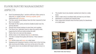● Each housekeeping floor / sections will have a floor pantry to
keep the par supply of linen, cleaning supplies, guest
stationeries and amenities.
● The floor pantry should always have the linen required for that
floor in circulation.
● Normally the floor pantry should be ideally located near the
service elevator.
● Should have locked shelves to store linen and supplies
● The Room boy / attendant have to clean the pantry while
beginning the shift and while ending the shift.
● Pantry has to be neat and tidy always.
● All the racks on the shelves have to set with linen.
● The floor is swept thoroughly with Domex / Floor Cleaner /
Bleach.
● Dust all the racks and pipes on a daily basis.
● Sweeping and mopping of pantry is done once in the morning
after removing the trolleys, and once at the end of the shift.
● The pantry has to be scrubbed with teepol solution once in a
week.
FLOOR PANTRY MANAGEMENT
ASPECTS
● The dustbin has to be emptied, washed and dried on a daily
basis.
● Water cooler area is scrubbed daily and kept dry and clean.
● Washbasin is scrubbed and cleaned daily.
● Floor supervisors should check the floor pantry for cleanliness
on a daily basis.
West Street Hotel, Bar Harbour
 