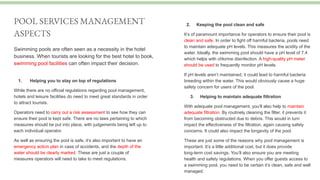 Swimming pools are often seen as a necessity in the hotel
business. When tourists are looking for the best hotel to book,
swimming pool facilities can often impact their decision.
POOL SERVICES MANAGEMENT
ASPECTS
2. Keeping the pool clean and safe
It’s of paramount importance for operators to ensure their pool is
clean and safe. In order to fight off harmful bacteria, pools need
to maintain adequate pH levels. This measures the acidity of the
water. Ideally, the swimming pool should have a pH level of 7.4
which helps with chlorine disinfection. A high-quality pH meter
should be used to frequently monitor pH levels.
If pH levels aren’t maintained, it could lead to harmful bacteria
breeding within the water. This would obviously cause a huge
safety concern for users of the pool.
3. Helping to maintain adequate filtration
With adequate pool management, you’ll also help to maintain
adequate filtration. By routinely cleaning the filter, it prevents it
from becoming obstructed due to debris. This would in turn
impact the effectiveness of the filtration, again causing safety
concerns. It could also impact the longevity of the pool.
These are just some of the reasons why pool management is
important. It’s a little additional cost, but it does provide
long-term cost savings. You’ll also ensure you are meeting
health and safety regulations. When you offer guests access to
a swimming pool, you need to be certain it’s clean, safe and well
managed.
1. Helping you to stay on top of regulations
While there are no official regulations regarding pool management,
hotels and leisure facilities do need to meet great standards in order
to attract tourists.
Operators need to carry out a risk assessment to see how they can
ensure their pool is kept safe. There are no laws pertaining to which
measures should be put into place, with judgements being left up to
each individual operator.
As well as ensuring the pool is safe, it’s also important to have an
emergency action plan in case of accidents, and the depth of the
water should be clearly marked. These are just a couple of
measures operators will need to take to meet regulations.
 