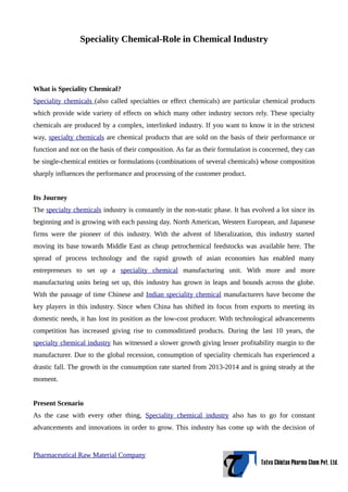 Speciality Chemical-Role in Chemical Industry
What is Speciality Chemical?
Speciality chemicals (also called specialties or effect chemicals) are particular chemical products
which provide wide variety of effects on which many other industry sectors rely. These specialty
chemicals are produced by a complex, interlinked industry. If you want to know it in the strictest
way, specialty chemicals are chemical products that are sold on the basis of their performance or
function and not on the basis of their composition. As far as their formulation is concerned, they can
be single-chemical entities or formulations (combinations of several chemicals) whose composition
sharply influences the performance and processing of the customer product.
Its Journey
The specialty chemicals industry is constantly in the non-static phase. It has evolved a lot since its
beginning and is growing with each passing day. North American, Western European, and Japanese
firms were the pioneer of this industry. With the advent of liberalization, this industry started
moving its base towards Middle East as cheap petrochemical feedstocks was available here. The
spread of process technology and the rapid growth of asian economies has enabled many
entrepreneurs to set up a speciality chemical manufacturing unit. With more and more
manufacturing units being set up, this industry has grown in leaps and bounds across the globe.
With the passage of time Chinese and Indian speciality chemical manufacturers have become the
key players in this industry. Since when China has shifted its focus from exports to meeting its
domestic needs, it has lost its position as the low-cost producer. With technological advancements
competition has increased giving rise to commoditized products. During the last 10 years, the
specialty chemical industry has witnessed a slower growth giving lesser profitability margin to the
manufacturer. Due to the global recession, consumption of speciality chemicals has experienced a
drastic fall. The growth in the consumption rate started from 2013-2014 and is going steady at the
moment.
Present Scenario
As the case with every other thing, Speciality chemical industry also has to go for constant
advancements and innovations in order to grow. This industry has come up with the decision of
Pharmaceutical Raw Material Company
 