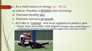 c. As a main source of energy 1g = 9kCal,
as well as Provides a RESERVE store of energy.
d. Promotes healthy skin
e. Promotes normal cell growth
f. Acts like a “cushion” and heat regulator to protect your
heart, liver and other vital organs (Imagine what would happen to
a football player if all he had protecting his organs was a thin layer of skin!)
 