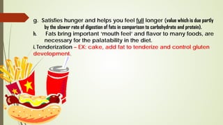 g. Satisfies hunger and helps you feel full longer (value which is due partly
by the slower rate of digestion of fats in comparison to carbohydrate and protein).
h. Fats bring important ‘mouth feel’ and flavor to many foods, are
necessary for the palatability in the diet.
i. Tenderization – EX: cake, add fat to tenderize and control gluten
development
 