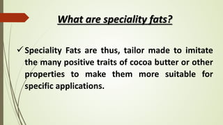 What are speciality fats?
Speciality Fats are thus, tailor made to imitate
the many positive traits of cocoa butter or other
properties to make them more suitable for
specific applications.
 