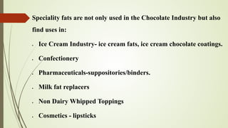 Speciality fats are not only used in the Chocolate Industry but also
find uses in:
• Ice Cream Industry- ice cream fats, ice cream chocolate coatings.
• Confectionery
• Pharmaceuticals-suppositories/binders.
• Milk fat replacers
• Non Dairy Whipped Toppings
• Cosmetics - lipsticks
 