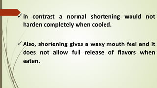 In contrast a normal shortening would not
harden completely when cooled.
Also, shortening gives a waxy mouth feel and it
does not allow full release of flavors when
eaten.
 