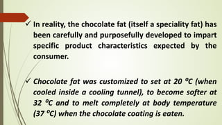  In reality, the chocolate fat (itself a speciality fat) has
been carefully and purposefully developed to impart
specific product characteristics expected by the
consumer.
 Chocolate fat was customized to set at 20 ⁰C (when
cooled inside a cooling tunnel), to become softer at
32 ⁰C and to melt completely at body temperature
(37 ⁰C) when the chocolate coating is eaten.
 