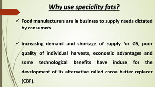 Why use speciality fats?
 Food manufacturers are in business to supply needs dictated
by consumers.
 Increasing demand and shortage of supply for CB, poor
quality of individual harvests, economic advantages and
some technological benefits have induce for the
development of its alternative called cocoa butter replacer
(CBR).
 
