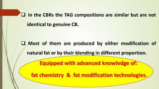  In the CBRs the TAG compositions are similar but are not
identical to genuine CB.
 Most of them are produced by either modification of
natural fat or by their blending in different proportion.
Equipped with advanced knowledge of:
fat chemistry & fat modification technologies.
 
