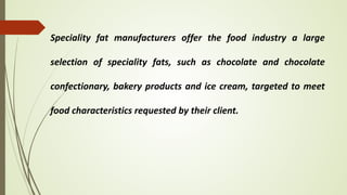 Speciality fat manufacturers offer the food industry a large
selection of speciality fats, such as chocolate and chocolate
confectionary, bakery products and ice cream, targeted to meet
food characteristics requested by their client.
 