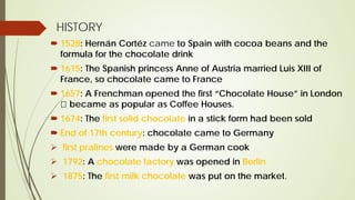 HISTORY
 1528: Hernán Cortéz came to Spain with cocoa beans and the
formula for the chocolate drink
 1615: The Spanish princess Anne of Austria married Luis XIII of
France, so chocolate came to France
 1657: A Frenchman opened the first “Chocolate House” in London
 became as popular as Coffee Houses.
 1674: The first solid chocolate in a stick form had been sold
 End of 17th century: chocolate came to Germany
 first pralines were made by a German cook
 1792: A chocolate factory was opened in Berlin
 1875: The first milk chocolate was put on the market.
 