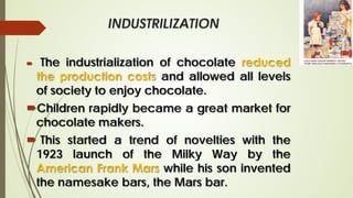 INDUSTRILIZATION
 The industrialization of chocolate reduced
the production costs and allowed all levels
of society to enjoy chocolate.
Children rapidly became a great market for
chocolate makers.
 This started a trend of novelties with the
1923 launch of the Milky Way by the
American Frank Mars while his son invented
the namesake bars, the Mars bar.
 
