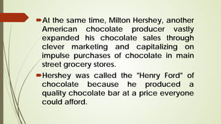 At the same time, Milton Hershey, another
American chocolate producer vastly
expanded his chocolate sales through
clever marketing and capitalizing on
impulse purchases of chocolate in main
street grocery stores.
Hershey was called the "Henry Ford" of
chocolate because he produced a
quality chocolate bar at a price everyone
could afford.
 