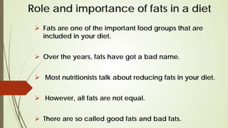 Role and importance of fats in a diet
 Fats are one of the important food groups that are
included in your diet.
 Over the years, fats have got a bad name.
 Most nutritionists talk about reducing fats in your diet.
 However, all fats are not equal.
 There are so called good fats and bad fats.
 
