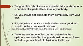  The good fats, also known as essential fatty acids perform
a number of important functions in your body.
 So, you should not eliminate them completely from your
diet.
 But, since fats contain a lot of calories, even good fats
should not be consumed in excess.
(We should EAT SPARINGLY from the Fats & Oils Food Group)
 There are a number of factors that determine the
optimum amount of fat that you should consume. These
include age, sex, level of physical activities etc.
 