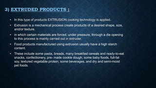 3) EXTRUDED PRODUCTS :
• In this type of products EXTRUSION cooking technology is applied.
• Extrusion is a mechanical process create products of a desired shape, size,
and/or texture.
• in which certain materials are forced, under pressure, through a die opening
to this process is mainly carried out in extruder.
• Food products manufactured using extrusion usually have a high starch
content.
• These include some pasta, breads, many breakfast cereals and ready-to-eat
snacks, confectionery, pre- made cookie dough, some baby foods, full-fat
soy, textured vegetable protein, some beverages, and dry and semi-moist
pet foods.
 