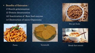  Benefits of Extrusion :
i) Starch gelatinization
ii) Protein denaturation
iii) Inactivation of Raw food enzyme
iv) Destruction of micro Organisms
Dry pet foods
Pasta Vermicelli Break fast cereals
 