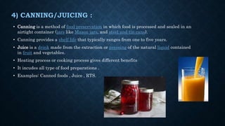 4) CANNING/JUICING :
• Canning is a method of food preservation in which food is processed and sealed in an
airtight container (jars like Mason jars, and steel and tin cans).
• Canning provides a shelf life that typically ranges from one to five years.
• Juice is a drink made from the extraction or pressing of the natural liquid contained
in fruit and vegetables.
• Heating process or cooking process gives different benefits
• It incudes all type of food preparations .
• Examples: Canned foods , Juice , RTS.
 