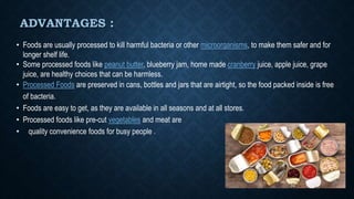ADVANTAGES :
• Foods are usually processed to kill harmful bacteria or other microorganisms, to make them safer and for
longer shelf life.
• Some processed foods like peanut butter, blueberry jam, home made cranberry juice, apple juice, grape
juice, are healthy choices that can be harmless.
• Processed Foods are preserved in cans, bottles and jars that are airtight, so the food packed inside is free
of bacteria.
• Foods are easy to get, as they are available in all seasons and at all stores.
• Processed foods like pre-cut vegetables and meat are
• quality convenience foods for busy people .
 