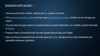 DISADVANTAGES :
• Removes some of the nutrients, vitamins and fiber present in the food.
• The foods are genetically modified and may cause gastrointestinal disorders, infertility and can damage your
organs.
• The trans fats and sugar present in processed items can cause inflammation, an unhealthy condition that leads
to asthma.
• Frequent intake of processed foods can make people become angry and irritable.
• Daily munching of processed foods promotes aging and kidney damage as they contain phosphates and
genetically engineered ingredients.
 
