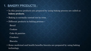 1. BAKERY PRODUCTS :
• In this process products are prepared by using baking process are called as
bakery products.
• Baking is normally carried out by oven.
• Different products in baking process –
Bread
Cookies
Cake & pastries
Crackers
Biscuits
• Some medicinal and health benefits biscuits are prepared by using baking
technology.
 