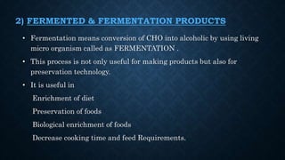 2) FERMENTED & FERMENTATION PRODUCTS
• Fermentation means conversion of CHO into alcoholic by using living
micro organism called as FERMENTATION .
• This process is not only useful for making products but also for
preservation technology.
• It is useful in
Enrichment of diet
Preservation of foods
Biological enrichment of foods
Decrease cooking time and feed Requirements.
 