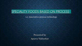 SPECIALITY FOODS BASED ON PROCESS
Presented by
Apurva Vakharkar
i.e. innovative process technology
 