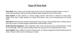 Types Of Shoe Rack
Shoe Shelf: This is a basic and versatile type of shoe rack consisting of multiple shelves or tiers. It
can be freestanding or wall-mounted, providing ample storage for various shoe styles.
Shoe Cabinet: A shoe cabinet is a closed storage solution with doors or drawers to keep shoes
hidden from view. It often doubles as a piece of furniture, such as an entryway bench or console
table.
Shoe Bench: Shoe benches combine seating with shoe storage. They typically have a seating area on
top and an open or closed storage compartment underneath for shoes.
Under-Bed Shoe Organizer: These organizers slide under the bed and have compartments or slots
for shoe storage. They are a space-saving solution for seasonal or less frequently worn shoes.
Shoe Cubbies: Shoe cubbies are open compartments or cubicles designed to hold individual pairs of
shoes. They are often used in entryways or closets.
 