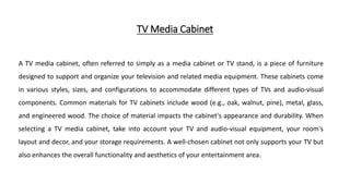TV Media Cabinet
A TV media cabinet, often referred to simply as a media cabinet or TV stand, is a piece of furniture
designed to support and organize your television and related media equipment. These cabinets come
in various styles, sizes, and configurations to accommodate different types of TVs and audio-visual
components. Common materials for TV cabinets include wood (e.g., oak, walnut, pine), metal, glass,
and engineered wood. The choice of material impacts the cabinet's appearance and durability. When
selecting a TV media cabinet, take into account your TV and audio-visual equipment, your room's
layout and decor, and your storage requirements. A well-chosen cabinet not only supports your TV but
also enhances the overall functionality and aesthetics of your entertainment area.
 
