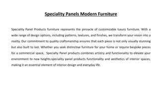 Speciality Panels Modern Furniture
Speciality Panel Products furniture represents the pinnacle of customizable luxury furniture. With a
wide range of design options, including patterns, textures, and finishes, we transform your vision into a
reality. Our commitment to quality craftsmanship ensures that each piece is not only visually stunning
but also built to last. Whether you seek distinctive furniture for your home or require bespoke pieces
for a commercial space, Specialty Panel products combines artistry and functionality to elevate your
environment to new heights.speciality panel products functionality and aesthetics of interior spaces,
making it an essential element of interior design and everyday life.
 