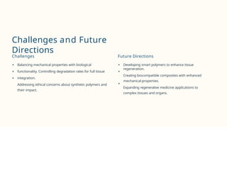 Challenges and Future
Directions
Challenges
Balancing mechanical properties with biological
functionality. Controlling degradation rates for full tissue
integration.
Addressing ethical concerns about synthetic polymers and
their impact.
Future Directions
Developing smart polymers to enhance tissue
regeneration.
Creating biocompatible composites with enhanced
mechanical properties.
Expanding regenerative medicine applications to
complex tissues and organs.
 