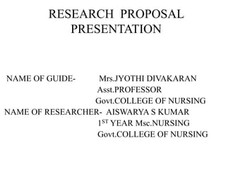 RESEARCH PROPOSAL
PRESENTATION
NAME OF GUIDE- Mrs.JYOTHI DIVAKARAN
Asst.PROFESSOR
Govt.COLLEGE OF NURSING
NAME OF RESEARCHER- AISWARYA S KUMAR
1ST YEAR Msc.NURSING
Govt.COLLEGE OF NURSING
 