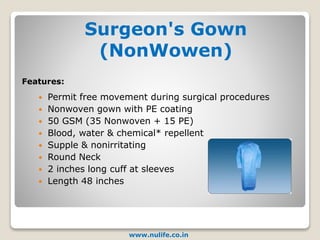 Surgeon's Gown
(NonWowen)
www.nulife.co.in
 Permit free movement during surgical procedures
 Nonwoven gown with PE coating
 50 GSM (35 Nonwoven + 15 PE)
 Blood, water & chemical* repellent
 Supple & nonirritating
 Round Neck
 2 inches long cuff at sleeves
 Length 48 inches
Features:
 