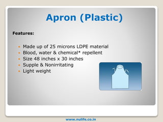 Apron (Plastic)
www.nulife.co.in
 Made up of 25 microns LDPE material
 Blood, water & chemical* repellent
 Size 48 inches x 30 inches
 Supple & Nonirritating
 Light weight
Features:
 