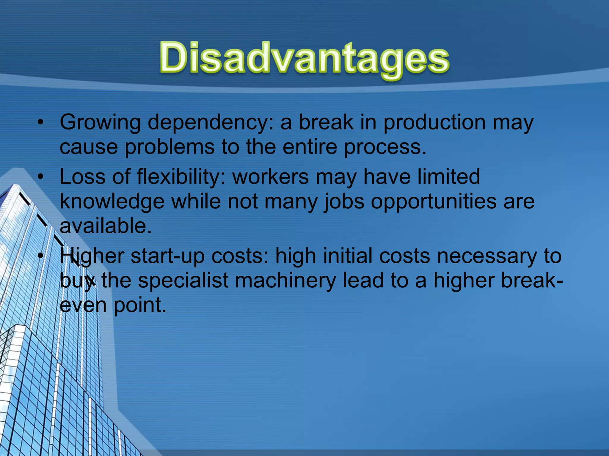 Growing dependency: a break in production may cause problems to the entire process.  Loss of flexibility: workers may have limited knowledge while not many jobs opportunities are available.  Higher start-up costs: high initial costs necessary to buy the specialist machinery lead to a higher break-even point.  