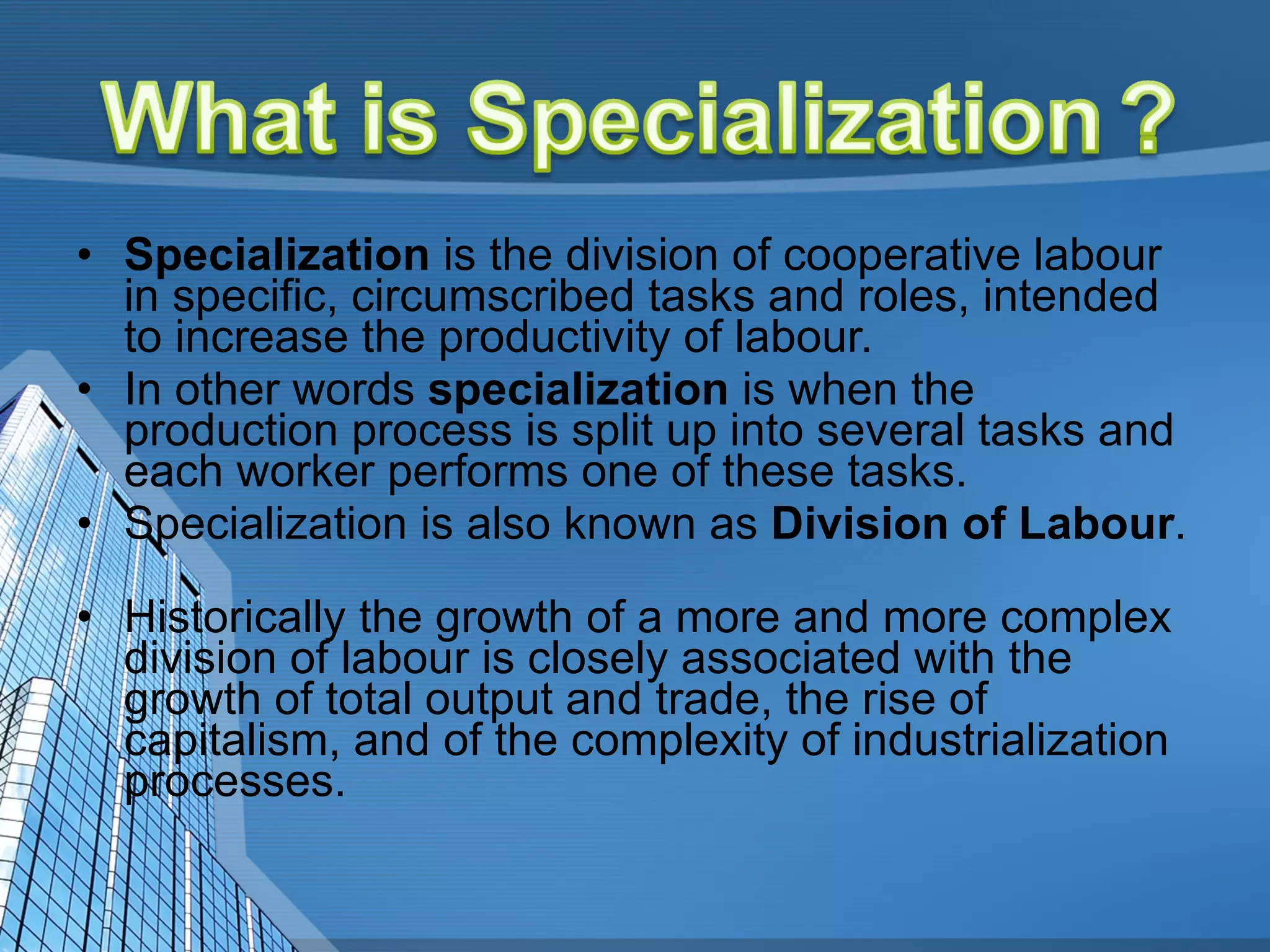 Specialization  is the division of cooperative labour in specific, circumscribed tasks and roles, intended to increase the productivity of labour.  In other words  specialization  is when the production process is split up into several tasks and each worker performs one of these tasks.  Specialization is also known as  Division of Labour .  Historically the growth of a more and more complex division of labour is closely associated with the growth of total output and trade, the rise of capitalism, and of the complexity of industrialization processes. 