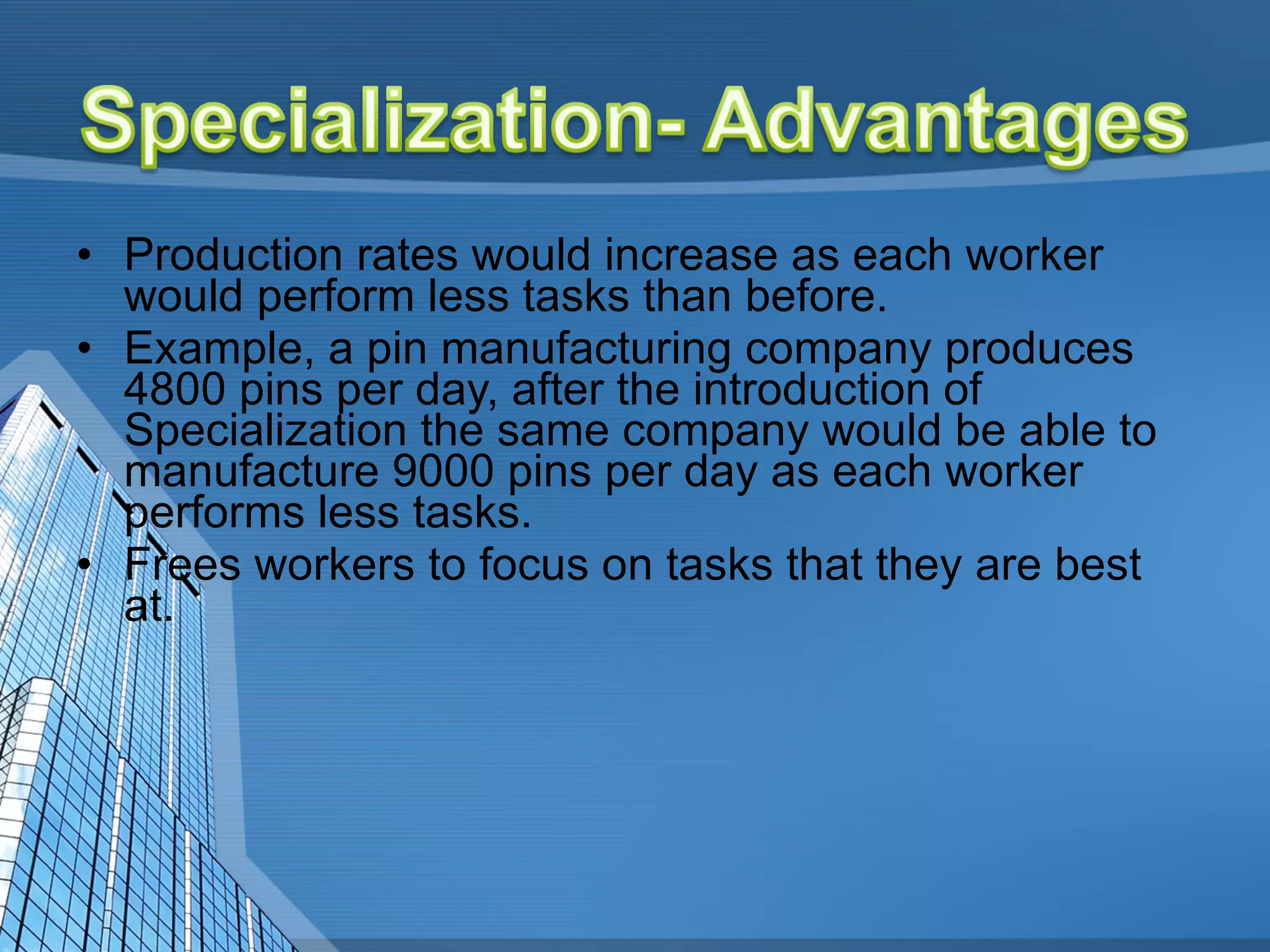 Production rates would increase as each worker would perform less tasks than before.  Example, a pin manufacturing company produces 4800 pins per day, after the introduction of Specialization the same company would be able to manufacture 9000 pins per day as each worker performs less tasks.  Frees workers to focus on tasks that they are best at. 