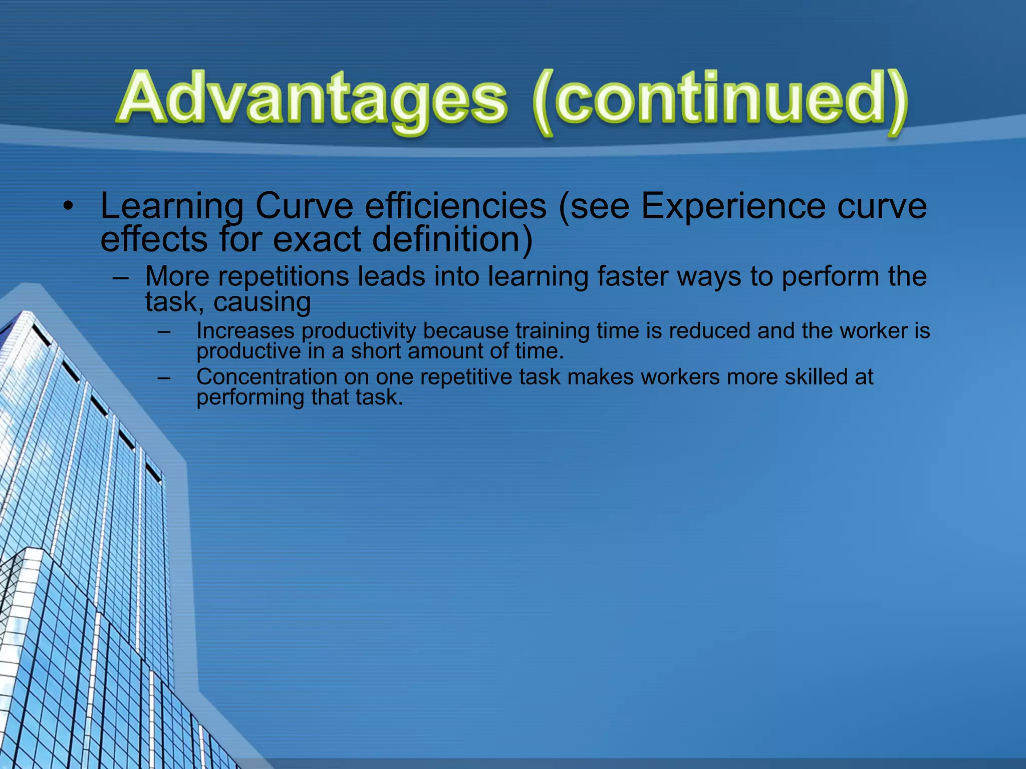 Learning Curve efficiencies (see Experience curve effects for exact definition)  More repetitions leads into learning faster ways to perform the task, causing  Increases productivity because training time is reduced and the worker is productive in a short amount of time.  Concentration on one repetitive task makes workers more skilled at performing that task. 