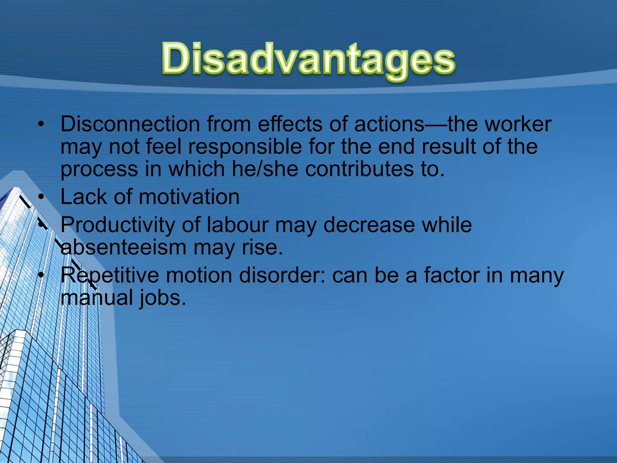 Disconnection from effects of actions—the worker may not feel responsible for the end result of the process in which he/she contributes to.  Lack of motivation  Productivity of labour may decrease while absenteeism may rise. Repetitive motion disorder: can be a factor in many manual jobs.  