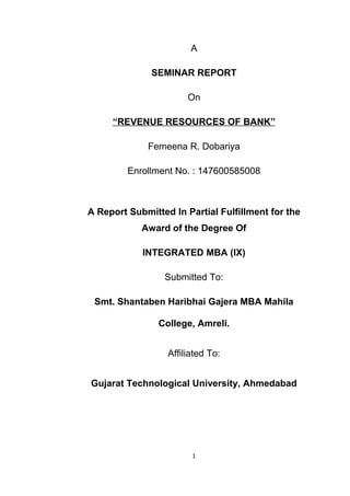 A
SEMINAR REPORT
On
“REVENUE RESOURCES OF BANK”
Femeena R. Dobariya
Enrollment No. : 147600585008
A Report Submitted In Partial Fulfillment for the
Award of the Degree Of
INTEGRATED MBA (IX)
Submitted To:
Smt. Shantaben Haribhai Gajera MBA Mahila
College, Amreli.
Affiliated To:
Gujarat Technological University, Ahmedabad
1
 