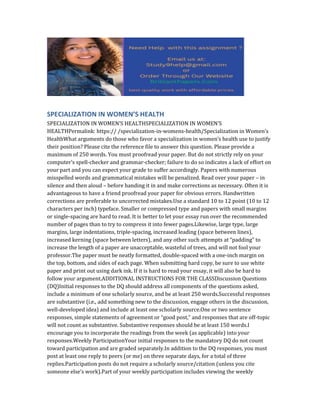 SPECIALIZATION IN WOMEN’S HEALTH
SPECIALIZATION IN WOMEN’S HEALTHSPECIALIZATION IN WOMEN’S
HEALTHPermalink: https:// /specialization-in-womens-health/Specialization in Women’s
HealthWhat arguments do those who favor a specialization in women’s health use to justify
their position? Please cite the reference file to answer this question. Please provide a
maximum of 250 words. You must proofread your paper. But do not strictly rely on your
computer’s spell-checker and grammar-checker; failure to do so indicates a lack of effort on
your part and you can expect your grade to suffer accordingly. Papers with numerous
misspelled words and grammatical mistakes will be penalized. Read over your paper – in
silence and then aloud – before handing it in and make corrections as necessary. Often it is
advantageous to have a friend proofread your paper for obvious errors. Handwritten
corrections are preferable to uncorrected mistakes.Use a standard 10 to 12 point (10 to 12
characters per inch) typeface. Smaller or compressed type and papers with small margins
or single-spacing are hard to read. It is better to let your essay run over the recommended
number of pages than to try to compress it into fewer pages.Likewise, large type, large
margins, large indentations, triple-spacing, increased leading (space between lines),
increased kerning (space between letters), and any other such attempts at “padding” to
increase the length of a paper are unacceptable, wasteful of trees, and will not fool your
professor.The paper must be neatly formatted, double-spaced with a one-inch margin on
the top, bottom, and sides of each page. When submitting hard copy, be sure to use white
paper and print out using dark ink. If it is hard to read your essay, it will also be hard to
follow your argument.ADDITIONAL INSTRUCTIONS FOR THE CLASSDiscussion Questions
(DQ)Initial responses to the DQ should address all components of the questions asked,
include a minimum of one scholarly source, and be at least 250 words.Successful responses
are substantive (i.e., add something new to the discussion, engage others in the discussion,
well-developed idea) and include at least one scholarly source.One or two sentence
responses, simple statements of agreement or “good post,” and responses that are off-topic
will not count as substantive. Substantive responses should be at least 150 words.I
encourage you to incorporate the readings from the week (as applicable) into your
responses.Weekly ParticipationYour initial responses to the mandatory DQ do not count
toward participation and are graded separately.In addition to the DQ responses, you must
post at least one reply to peers (or me) on three separate days, for a total of three
replies.Participation posts do not require a scholarly source/citation (unless you cite
someone else’s work).Part of your weekly participation includes viewing the weekly
 