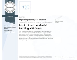 4 Courses
Building Your Leadership Skills
Giving Sense to Your Leadership
Experience
Leading Organizations
CAPSTONE: Your Leadership
Challenge
Dr. Valérie Gauthier
Associate Professor
HEC Paris
05/10/2020
Miguel Ángel Rodríguez Anticona
has successfully completed the online, non-credit Specialization
Inspirational Leadership:
Leading with Sense
This Specialization will help you develop a genuine, generous,
and generative approach to leadership, focusing on qualities
such as self-awareness, confidence, empathy, resilience, and
responsibility. You’ll explore your own leadership style through
conversations with your peers, and you’ll hear perspectives on
leadership from Olympic athletes, business executives, and other
distinguished guest speakers.
The online specialization named in this certificate may draw on material from courses taught on-campus, but the included
courses are not equivalent to on-campus courses. Participation in this online specialization does not constitute enrollment at
this university. This certificate does not confer a University grade, course credit or degree, and it does not verify the identity of
the learner.
Verify this certificate at:
coursera.org/verify/specialization/8S6X5BR4SK2Y
 