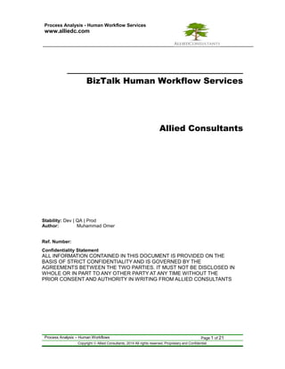 Process Analysis - Human Workflow Services 
www.alliedc.com 
BizTalk Human Workflow Services 
Allied Consultants 
Stability: Dev | QA | Prod 
Author: Muhammad Omer 
Ref. Number: 
Confidentiality Statement 
ALL INFORMATION CONTAINED IN THIS DOCUMENT IS PROVIDED ON THE 
BASIS OF STRICT CONFIDENTIALITY AND IS GOVERNED BY THE 
AGREEMENTS BETWEEN THE TWO PARTIES. IT MUST NOT BE DISCLOSED IN 
WHOLE OR IN PART TO ANY OTHER PARTY AT ANY TIME WITHOUT THE 
PRIOR CONSENT AND AUTHORITY IN WRITING FROM ALLIED CONSULTANTS 
Process Analysis – Human Workflows Page 1 of 21 
Copyright ã Allied Consultants, 2014 All rights reserved. Proprietary and Confidential. 
 