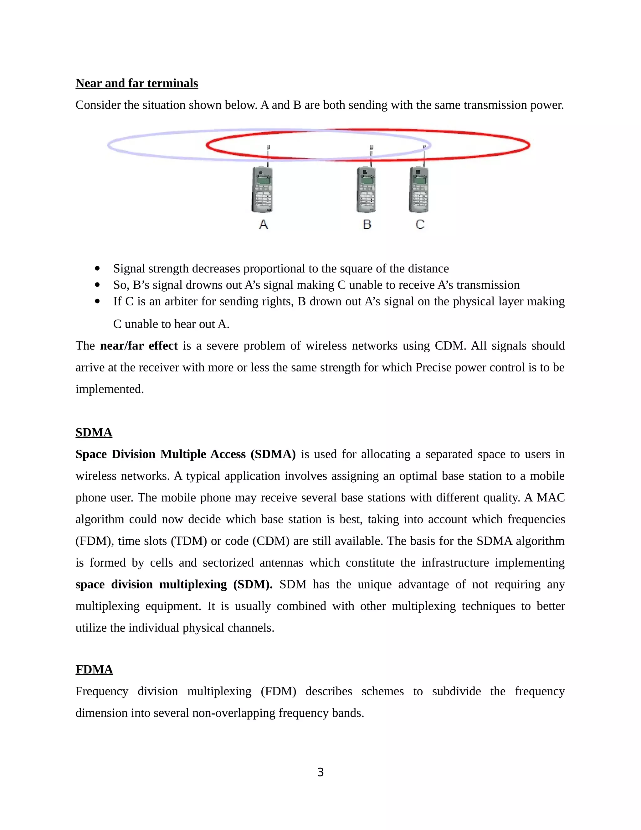 Near and far terminals
Consider the situation shown below. A and B are both sending with the same transmission power.
 Signal strength decreases proportional to the square of the distance
 So, B’s signal drowns out A’s signal making C unable to receive A’s transmission
 If C is an arbiter for sending rights, B drown out A’s signal on the physical layer making
C unable to hear out A.
The near/far effect is a severe problem of wireless networks using CDM. All signals should
arrive at the receiver with more or less the same strength for which Precise power control is to be
implemented.
SDMA
Space Division Multiple Access (SDMA) is used for allocating a separated space to users in
wireless networks. A typical application involves assigning an optimal base station to a mobile
phone user. The mobile phone may receive several base stations with different quality. A MAC
algorithm could now decide which base station is best, taking into account which frequencies
(FDM), time slots (TDM) or code (CDM) are still available. The basis for the SDMA algorithm
is formed by cells and sectorized antennas which constitute the infrastructure implementing
space division multiplexing (SDM). SDM has the unique advantage of not requiring any
multiplexing equipment. It is usually combined with other multiplexing techniques to better
utilize the individual physical channels.
FDMA
Frequency division multiplexing (FDM) describes schemes to subdivide the frequency
dimension into several non-overlapping frequency bands.
3
 