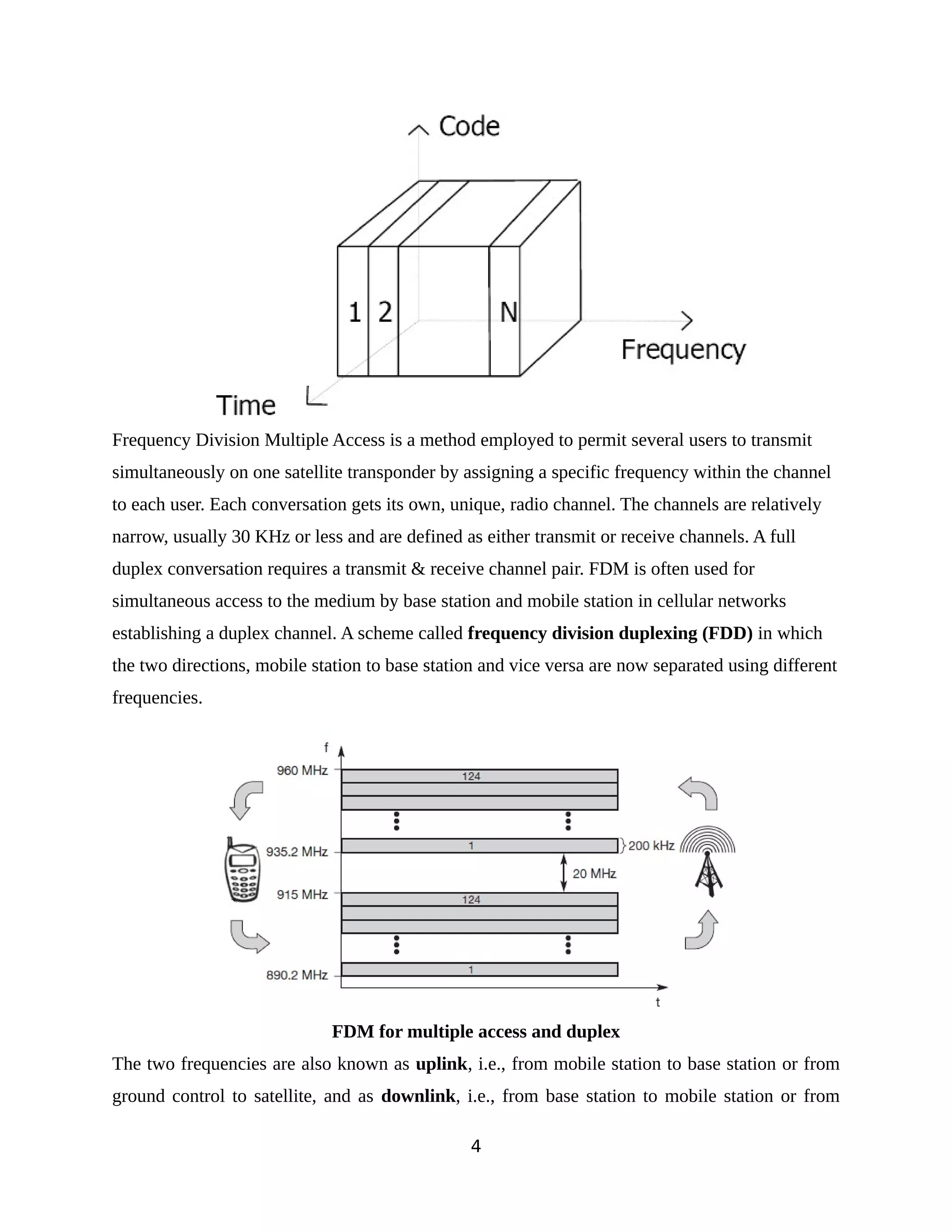 Frequency Division Multiple Access is a method employed to permit several users to transmit
simultaneously on one satellite transponder by assigning a specific frequency within the channel
to each user. Each conversation gets its own, unique, radio channel. The channels are relatively
narrow, usually 30 KHz or less and are defined as either transmit or receive channels. A full
duplex conversation requires a transmit & receive channel pair. FDM is often used for
simultaneous access to the medium by base station and mobile station in cellular networks
establishing a duplex channel. A scheme called frequency division duplexing (FDD) in which
the two directions, mobile station to base station and vice versa are now separated using different
frequencies.
FDM for multiple access and duplex
The two frequencies are also known as uplink, i.e., from mobile station to base station or from
ground control to satellite, and as downlink, i.e., from base station to mobile station or from
4
 