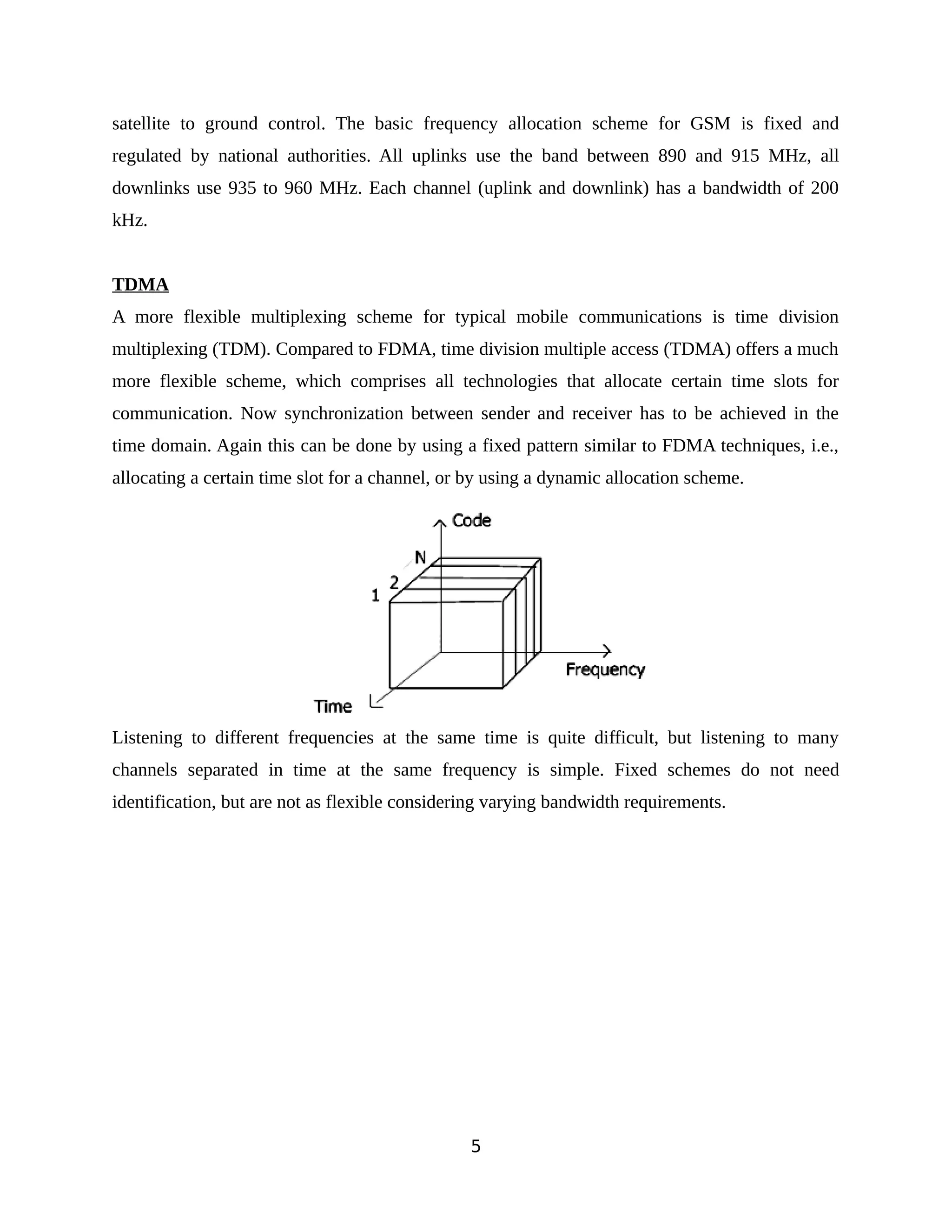 satellite to ground control. The basic frequency allocation scheme for GSM is fixed and
regulated by national authorities. All uplinks use the band between 890 and 915 MHz, all
downlinks use 935 to 960 MHz. Each channel (uplink and downlink) has a bandwidth of 200
kHz.
TDMA
A more flexible multiplexing scheme for typical mobile communications is time division
multiplexing (TDM). Compared to FDMA, time division multiple access (TDMA) offers a much
more flexible scheme, which comprises all technologies that allocate certain time slots for
communication. Now synchronization between sender and receiver has to be achieved in the
time domain. Again this can be done by using a fixed pattern similar to FDMA techniques, i.e.,
allocating a certain time slot for a channel, or by using a dynamic allocation scheme.
Listening to different frequencies at the same time is quite difficult, but listening to many
channels separated in time at the same frequency is simple. Fixed schemes do not need
identification, but are not as flexible considering varying bandwidth requirements.
5
 