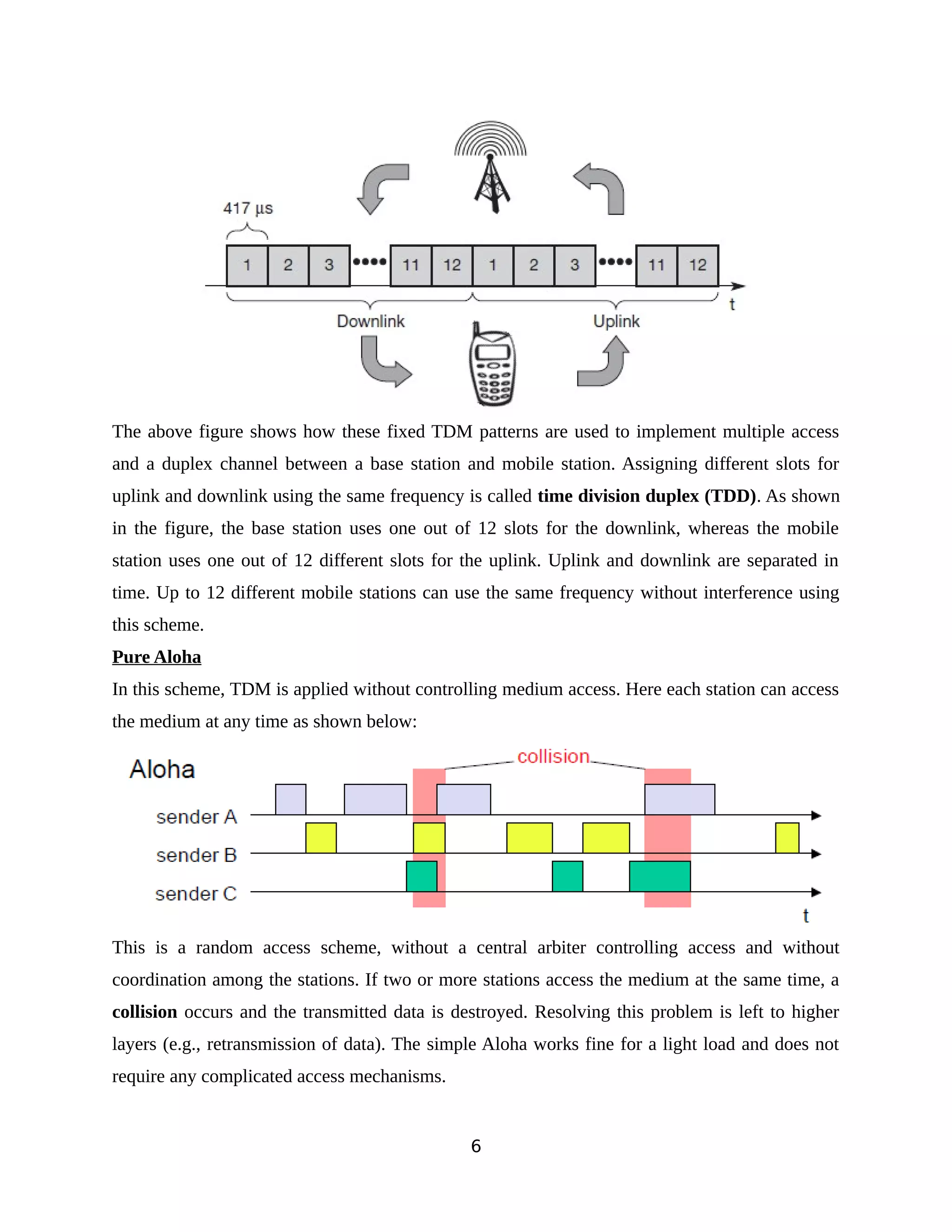 The above figure shows how these fixed TDM patterns are used to implement multiple access
and a duplex channel between a base station and mobile station. Assigning different slots for
uplink and downlink using the same frequency is called time division duplex (TDD). As shown
in the figure, the base station uses one out of 12 slots for the downlink, whereas the mobile
station uses one out of 12 different slots for the uplink. Uplink and downlink are separated in
time. Up to 12 different mobile stations can use the same frequency without interference using
this scheme.
Pure Aloha
In this scheme, TDM is applied without controlling medium access. Here each station can access
the medium at any time as shown below:
This is a random access scheme, without a central arbiter controlling access and without
coordination among the stations. If two or more stations access the medium at the same time, a
collision occurs and the transmitted data is destroyed. Resolving this problem is left to higher
layers (e.g., retransmission of data). The simple Aloha works fine for a light load and does not
require any complicated access mechanisms.
6
 