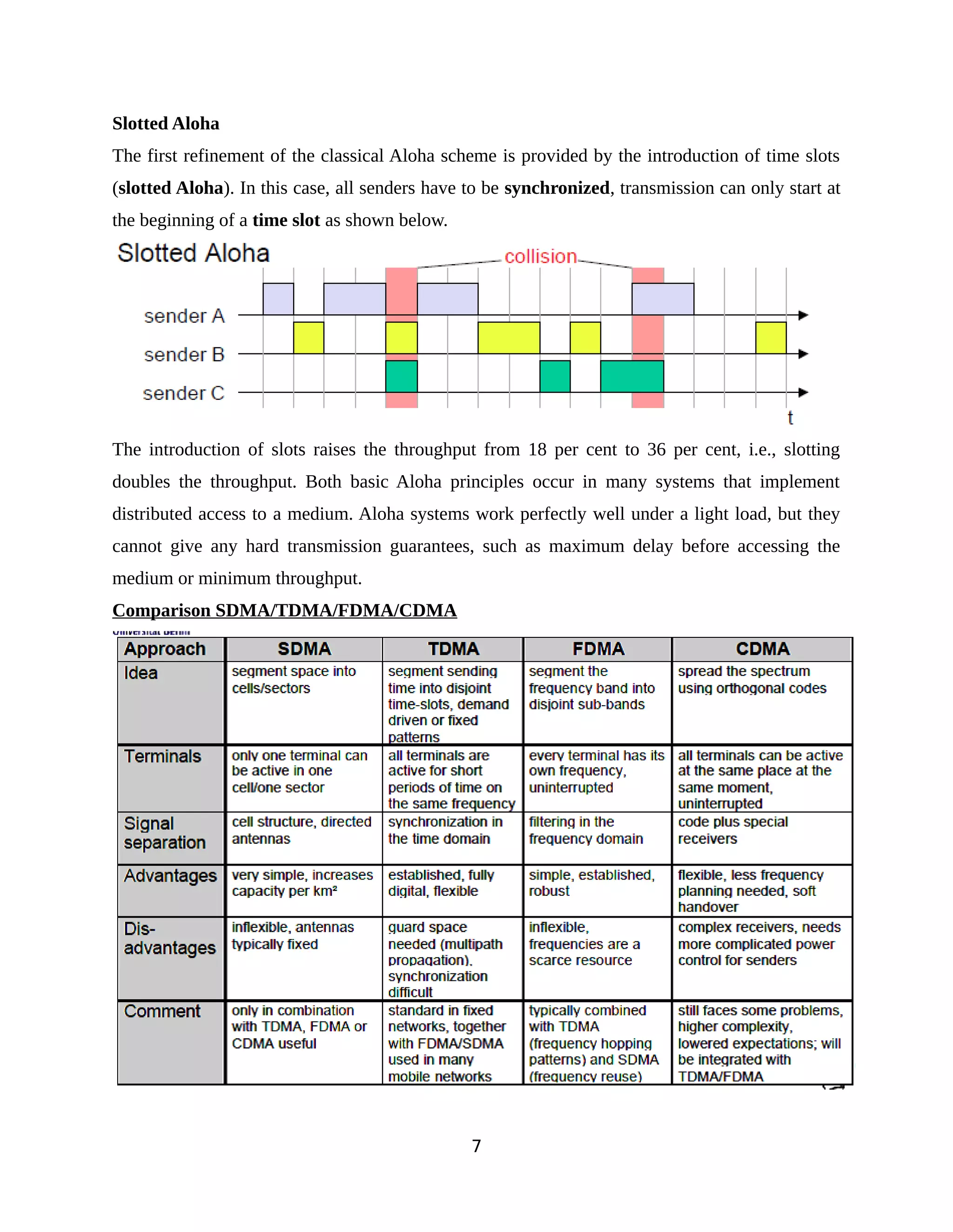 Slotted Aloha
The first refinement of the classical Aloha scheme is provided by the introduction of time slots
(slotted Aloha). In this case, all senders have to be synchronized, transmission can only start at
the beginning of a time slot as shown below.
The introduction of slots raises the throughput from 18 per cent to 36 per cent, i.e., slotting
doubles the throughput. Both basic Aloha principles occur in many systems that implement
distributed access to a medium. Aloha systems work perfectly well under a light load, but they
cannot give any hard transmission guarantees, such as maximum delay before accessing the
medium or minimum throughput.
Comparison SDMA/TDMA/FDMA/CDMA
7
 