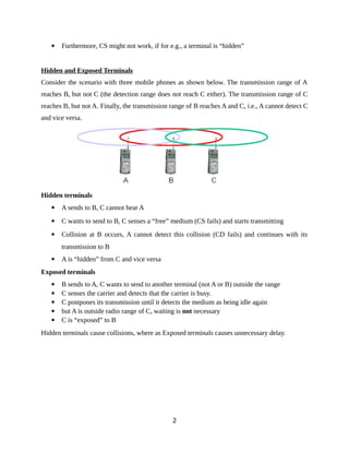  Furthermore, CS might not work, if for e.g., a terminal is “hidden”
Hidden and Exposed Terminals
Consider the scenario with three mobile phones as shown below. The transmission range of A
reaches B, but not C (the detection range does not reach C either). The transmission range of C
reaches B, but not A. Finally, the transmission range of B reaches A and C, i.e., A cannot detect C
and vice versa.
Hidden terminals
 A sends to B, C cannot hear A
 C wants to send to B, C senses a “free” medium (CS fails) and starts transmitting
 Collision at B occurs, A cannot detect this collision (CD fails) and continues with its
transmission to B
 A is “hidden” from C and vice versa
Exposed terminals
 B sends to A, C wants to send to another terminal (not A or B) outside the range
 C senses the carrier and detects that the carrier is busy.
 C postpones its transmission until it detects the medium as being idle again
 but A is outside radio range of C, waiting is not necessary
 C is “exposed” to B
Hidden terminals cause collisions, where as Exposed terminals causes unnecessary delay.
2
 
