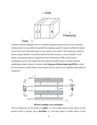 Frequency Division Multiple Access is a method employed to permit several users to transmit
simultaneously on one satellite transponder by assigning a specific frequency within the channel
to each user. Each conversation gets its own, unique, radio channel. The channels are relatively
narrow, usually 30 KHz or less and are defined as either transmit or receive channels. A full
duplex conversation requires a transmit & receive channel pair. FDM is often used for
simultaneous access to the medium by base station and mobile station in cellular networks
establishing a duplex channel. A scheme called frequency division duplexing (FDD) in which
the two directions, mobile station to base station and vice versa are now separated using different
frequencies.
FDM for multiple access and duplex
The two frequencies are also known as uplink, i.e., from mobile station to base station or from
ground control to satellite, and as downlink, i.e., from base station to mobile station or from
4
 